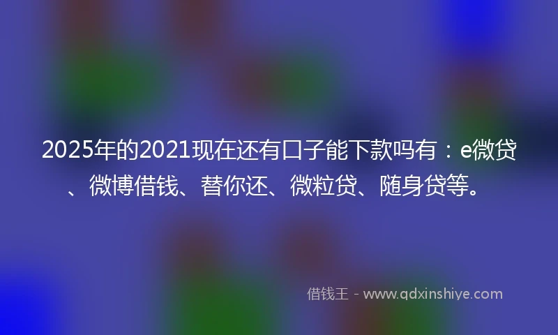 2025年的2021现在还有口子能下款吗有：e微贷、微博借钱、替你还、微粒贷、随身贷等。