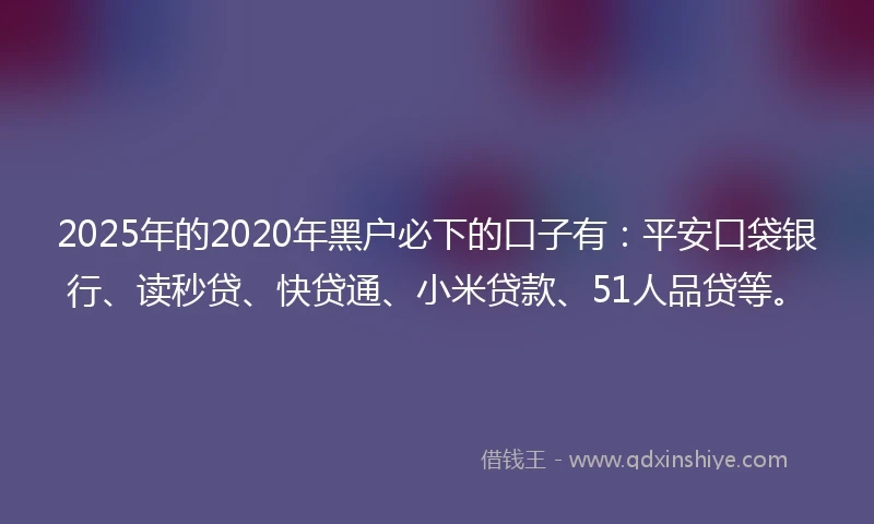 2025年的2020年黑户必下的口子有：平安口袋银行、读秒贷、快贷通、小米贷款、51人品贷等。