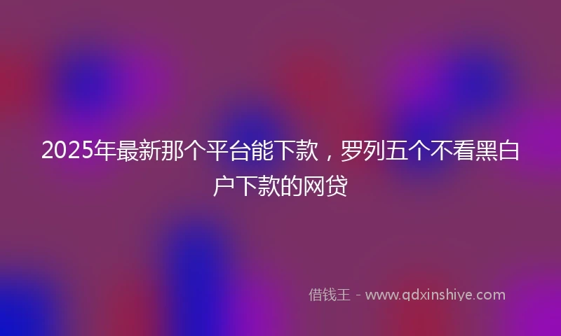 2025年最新那个平台能下款，罗列五个不看黑白户下款的网贷