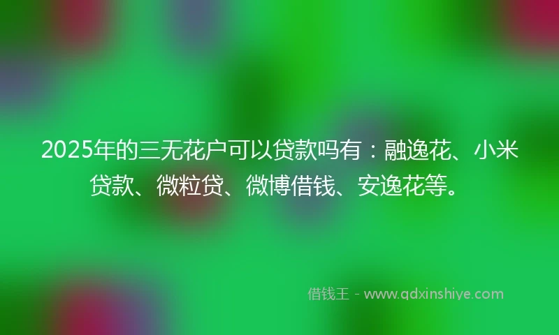 2025年的三无花户可以贷款吗有：融逸花、小米贷款、微粒贷、微博借钱、安逸花等。