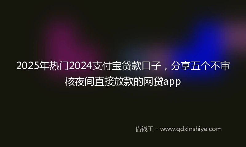 2025年热门2024支付宝贷款口子，分享五个不审核夜间直接放款的网贷app