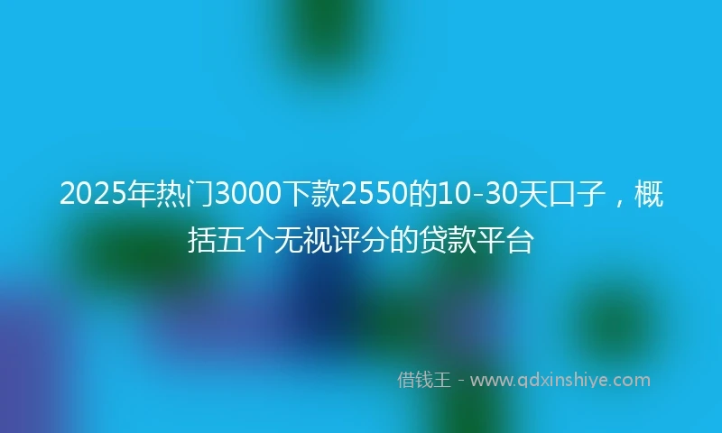 2025年热门3000下款2550的10-30天口子，概括五个无视评分的贷款平台