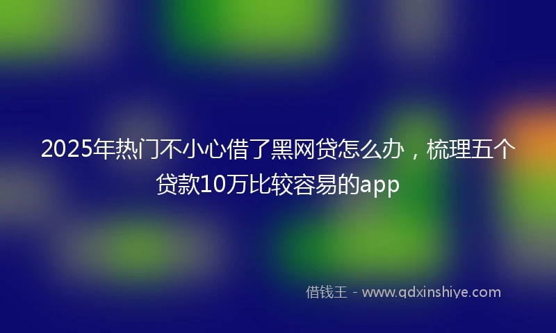 2025年热门不小心借了黑网贷怎么办，梳理五个贷款10万比较容易的app