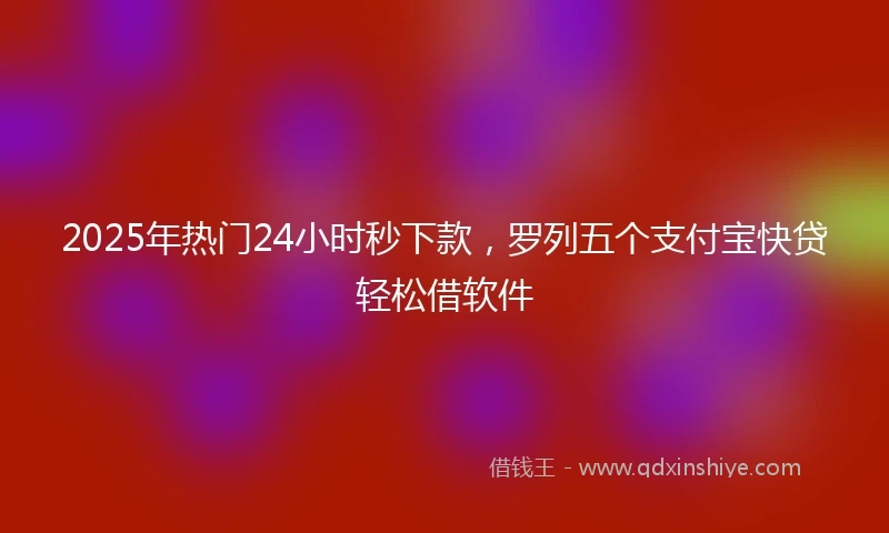 2025年热门24小时秒下款，罗列五个支付宝快贷轻松借软件