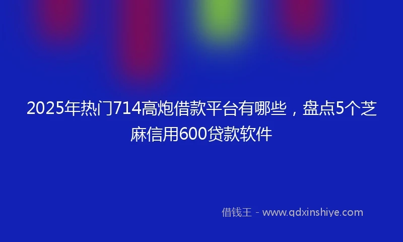 2025年热门714高炮借款平台有哪些，盘点5个芝麻信用600贷款软件