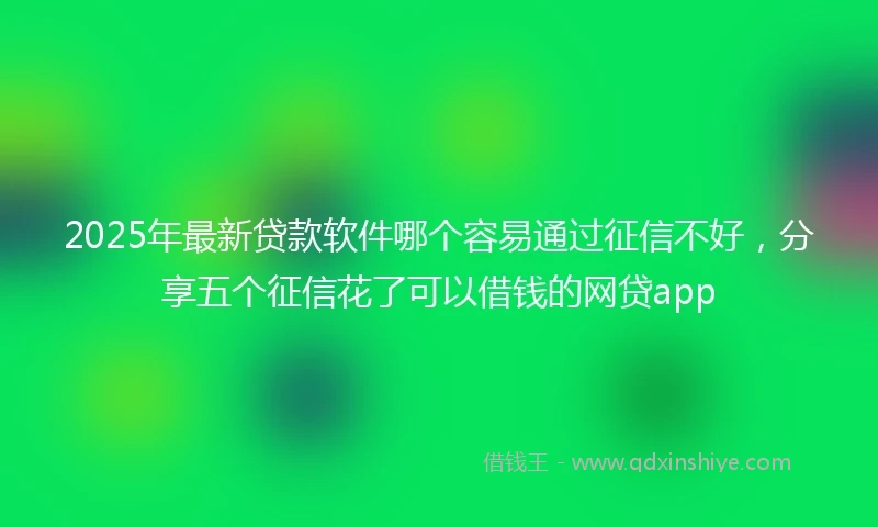 2025年最新贷款软件哪个容易通过征信不好，分享五个征信花了可以借钱的网贷app