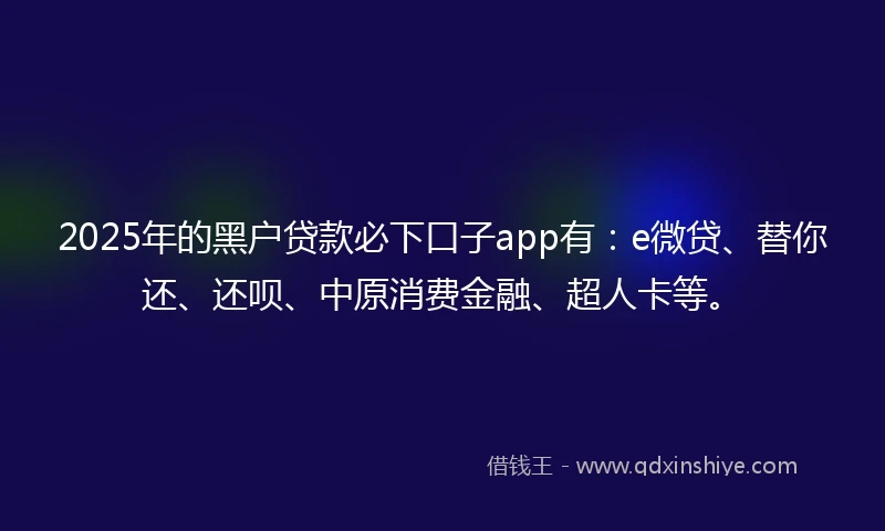 2025年的黑户贷款必下口子app有：e微贷、替你还、还呗、中原消费金融、超人卡等。