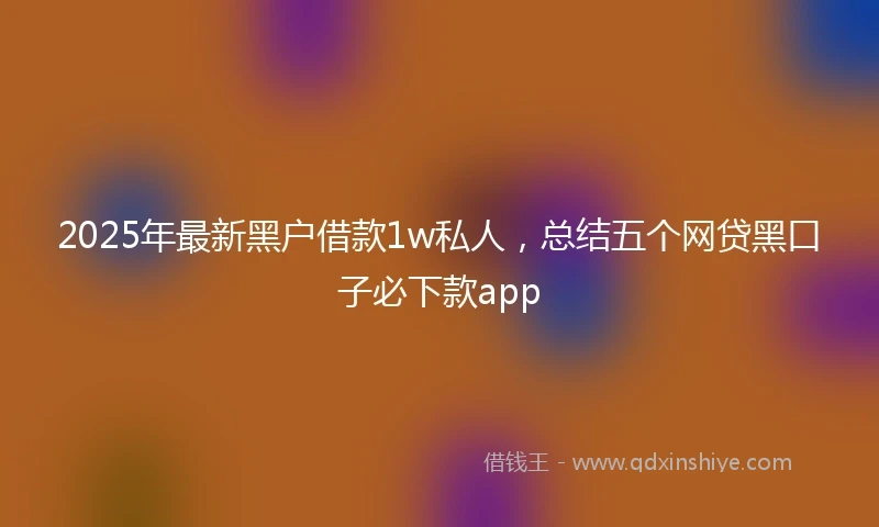 2025年最新黑户借款1w私人，总结五个网贷黑口子必下款app
