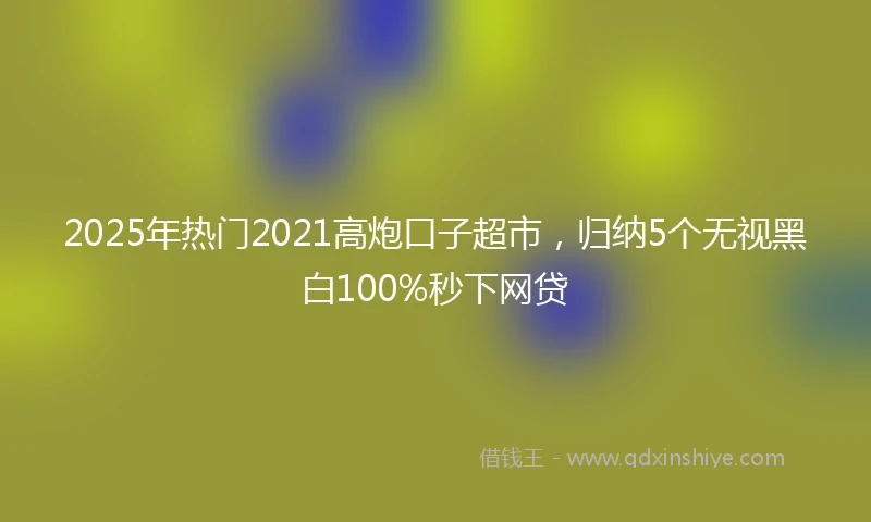2025年热门2021高炮口子超市，归纳5个无视黑白100%秒下网贷