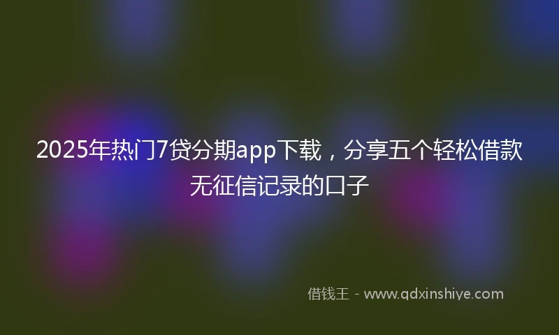 2025年热门7贷分期app下载，分享五个轻松借款无征信记录的口子
