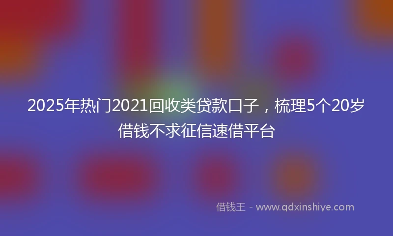2025年热门2021回收类贷款口子，梳理5个20岁借钱不求征信速借平台