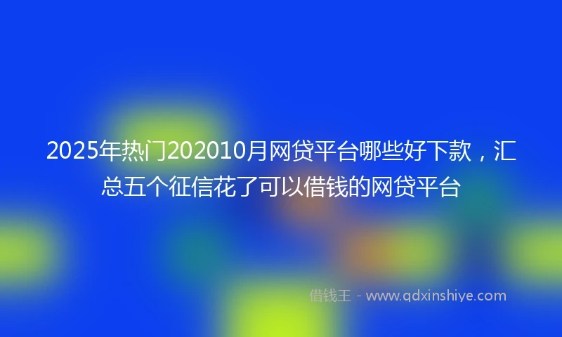 2025年热门202010月网贷平台哪些好下款，汇总五个征信花了可以借钱的网贷平台