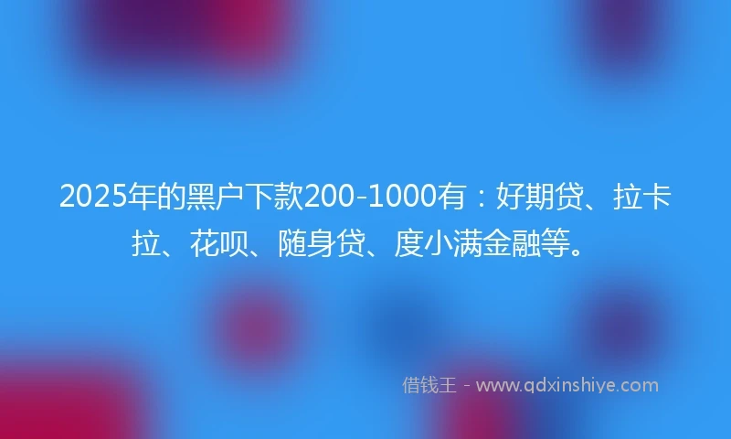 2025年的黑户下款200-1000有：好期贷、拉卡拉、花呗、随身贷、度小满金融等。