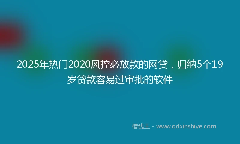 2025年热门2020风控必放款的网贷，归纳5个19岁贷款容易过审批的软件