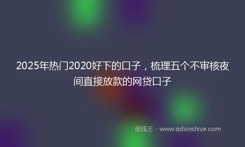 2025年热门2020好下的口子，梳理五个不审核夜间直接放款的网贷口子