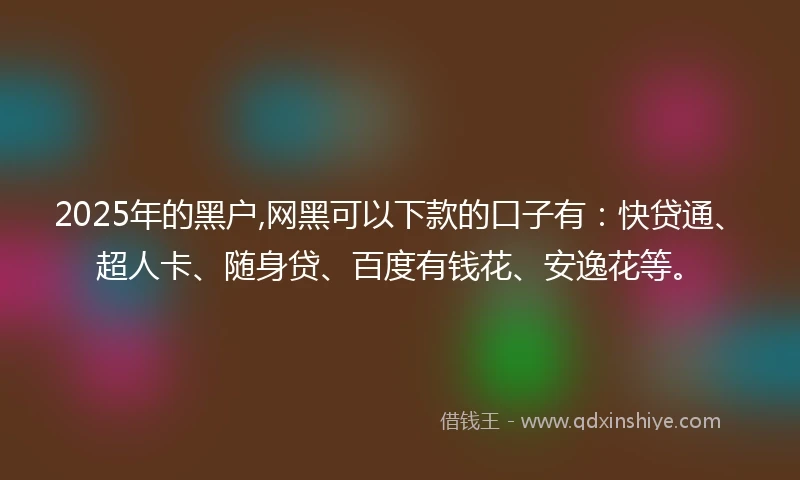 2025年的黑户,网黑可以下款的口子有：快贷通、超人卡、随身贷、百度有钱花、安逸花等。