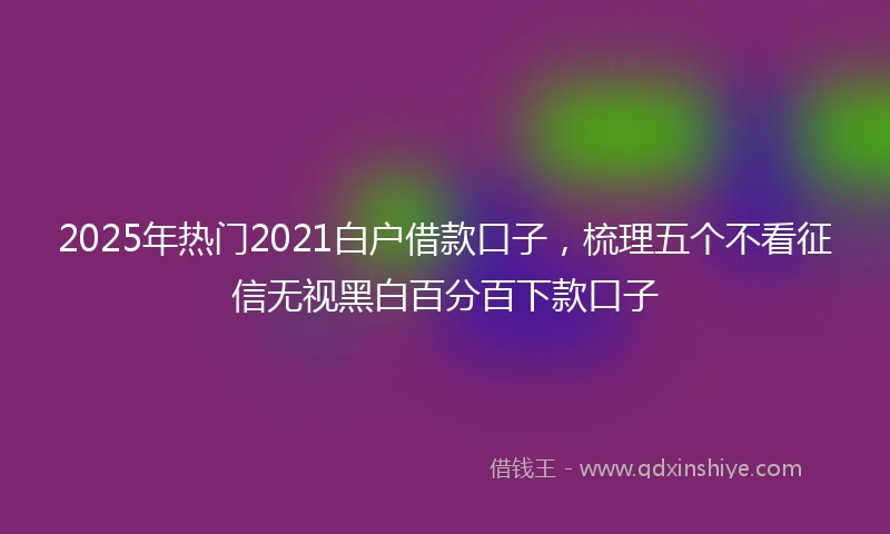 2025年热门2021白户借款口子，梳理五个不看征信无视黑白百分百下款口子