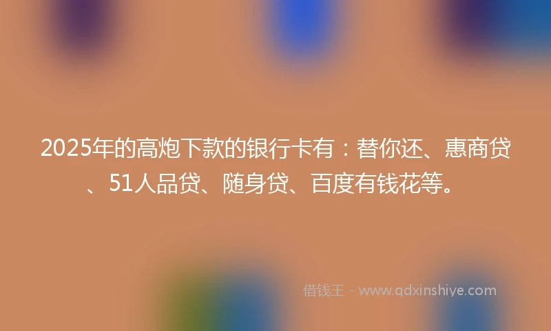 2025年的高炮下款的银行卡有：替你还、惠商贷、51人品贷、随身贷、百度有钱花等。