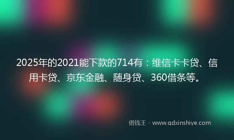 2025年的2021能下款的714有：维信卡卡贷、信用卡贷、京东金融、随身贷、360借条等。