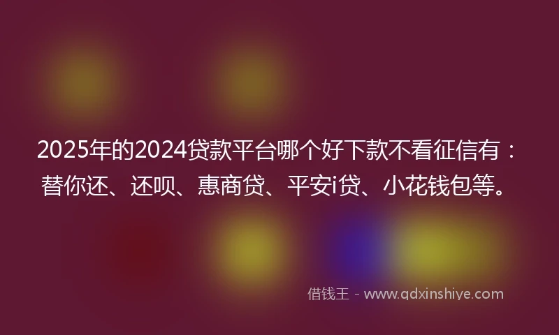 2025年的2024贷款平台哪个好下款不看征信有：替你还、还呗、惠商贷、平安i贷、小花钱包等。