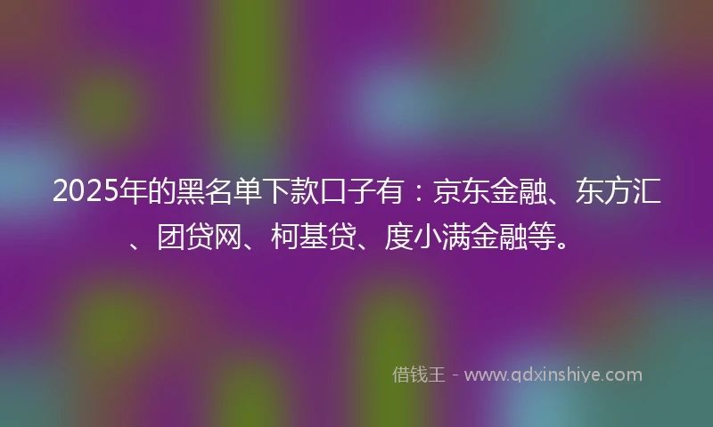 2025年的黑名单下款口子有：京东金融、东方汇、团贷网、柯基贷、度小满金融等。