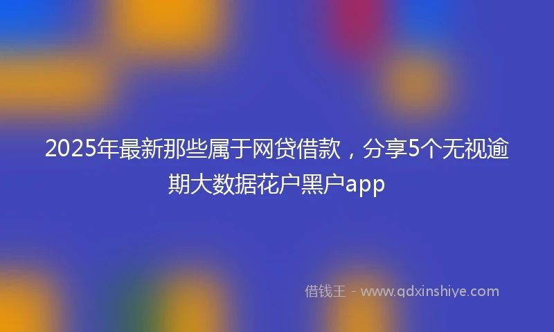 2025年最新那些属于网贷借款，分享5个无视逾期大数据花户黑户app