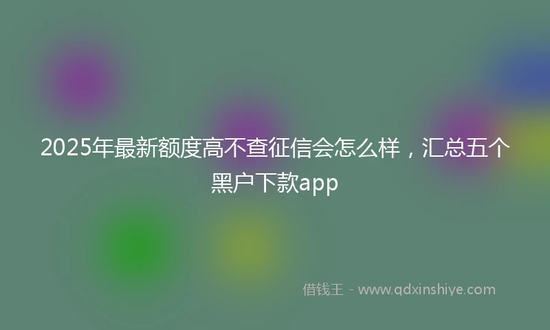2025年最新额度高不查征信会怎么样，汇总五个黑户下款app