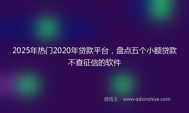2025年热门2020年贷款平台，盘点五个小额贷款不查征信的软件