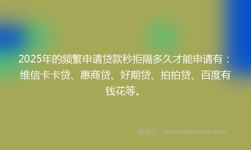 2025年的频繁申请贷款秒拒隔多久才能申请有：维信卡卡贷、惠商贷、好期贷、拍拍贷、百度有钱花等。