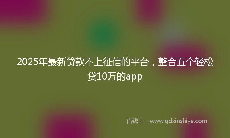 2025年最新贷款不上征信的平台，整合五个轻松贷10万的app