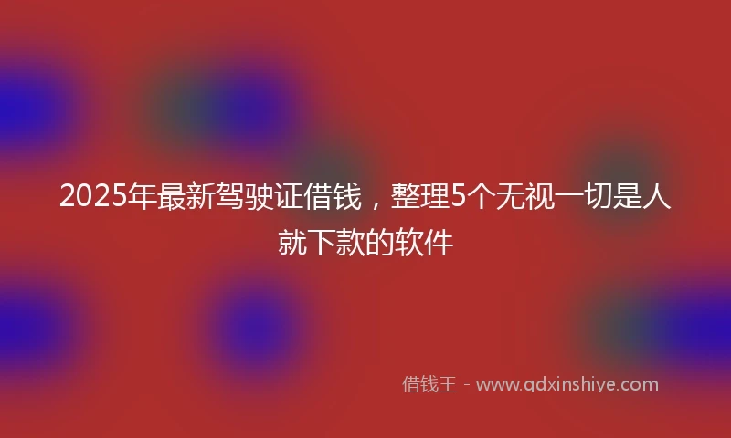 2025年最新驾驶证借钱，整理5个无视一切是人就下款的软件