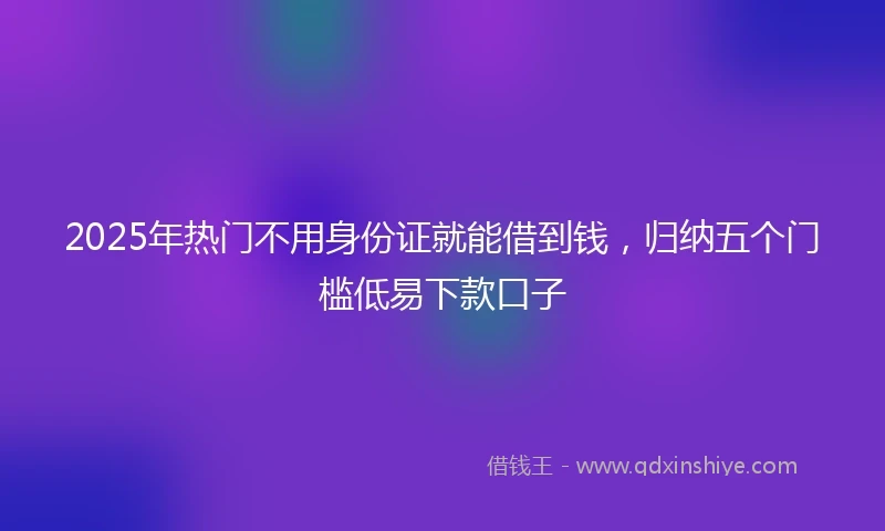 2025年热门不用身份证就能借到钱，归纳五个门槛低易下款口子