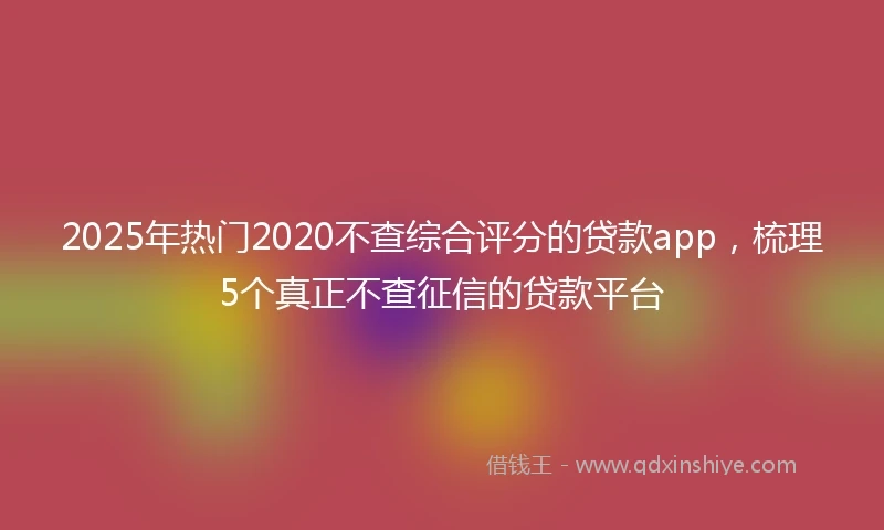 2025年热门2020不查综合评分的贷款app，梳理5个真正不查征信的贷款平台