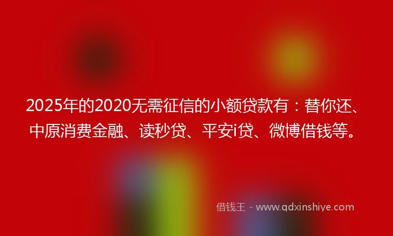 2025年的2020无需征信的小额贷款有：替你还、中原消费金融、读秒贷、平安i贷、微博借钱等。