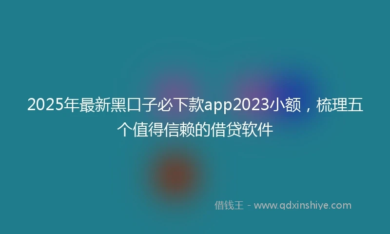 2025年最新黑口子必下款app2023小额，梳理五个值得信赖的借贷软件