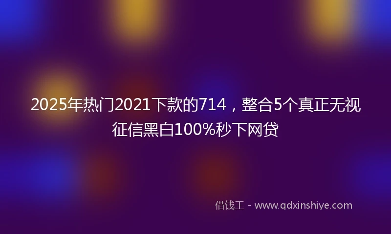 2025年热门2021下款的714，整合5个真正无视征信黑白100%秒下网贷