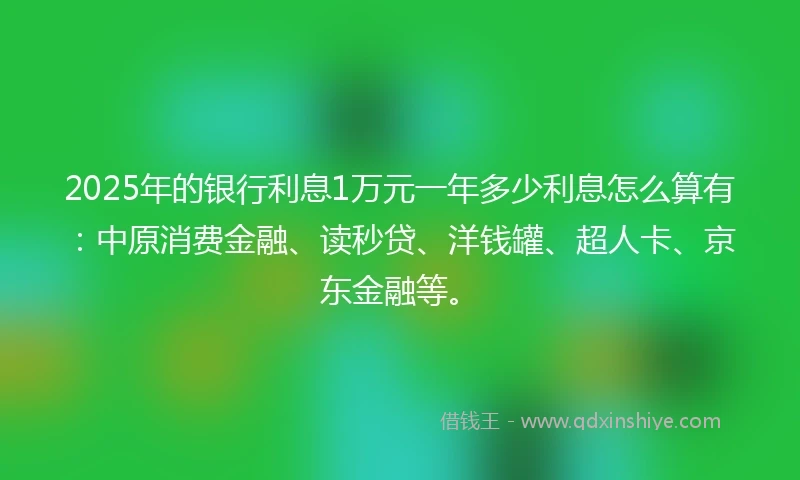 2025年的银行利息1万元一年多少利息怎么算有：中原消费金融、读秒贷、洋钱罐、超人卡、京东金融等。
