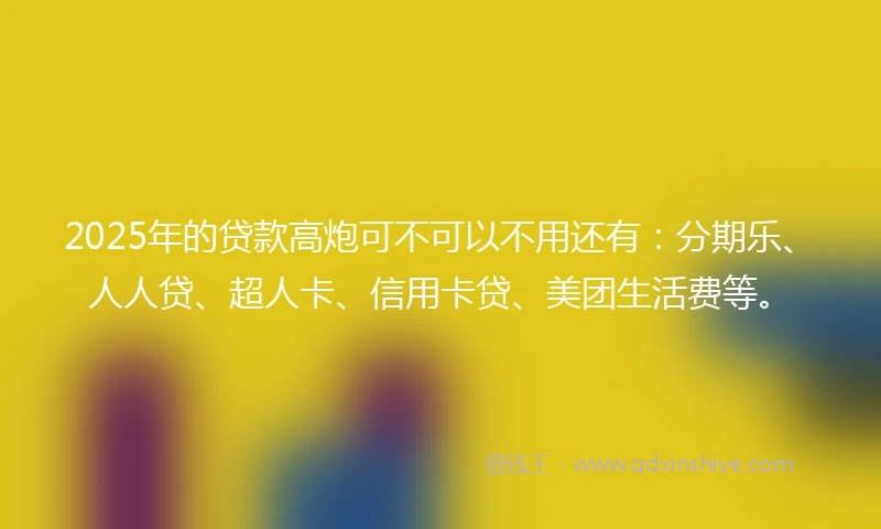 2025年的贷款高炮可不可以不用还有：分期乐、人人贷、超人卡、信用卡贷、美团生活费等。