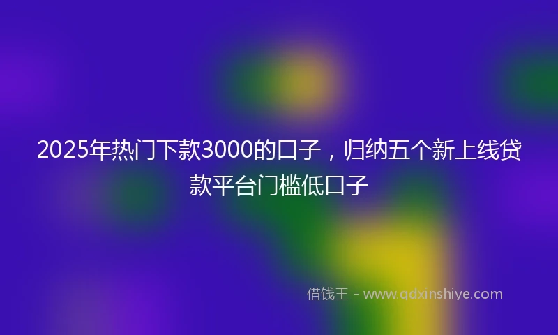 2025年热门下款3000的口子，归纳五个新上线贷款平台门槛低口子