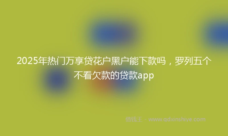 2025年热门万享贷花户黑户能下款吗，罗列五个不看欠款的贷款app