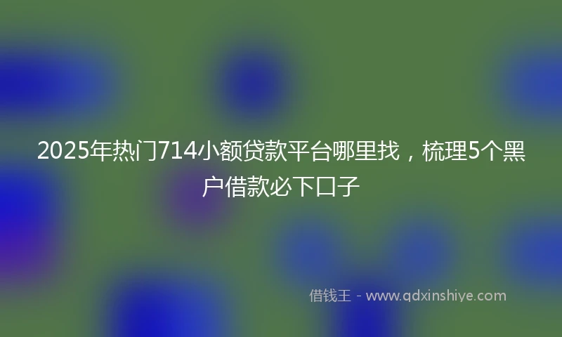 2025年热门714小额贷款平台哪里找，梳理5个黑户借款必下口子