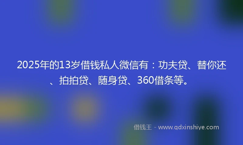 2025年的13岁借钱私人微信有：功夫贷、替你还、拍拍贷、随身贷、360借条等。