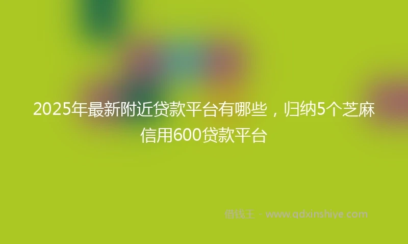 2025年最新附近贷款平台有哪些，归纳5个芝麻信用600贷款平台