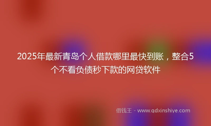 2025年最新青岛个人借款哪里最快到账，整合5个不看负债秒下款的网贷软件