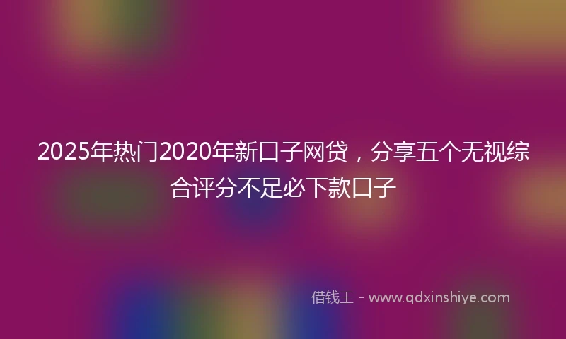 2025年热门2020年新口子网贷，分享五个无视综合评分不足必下款口子