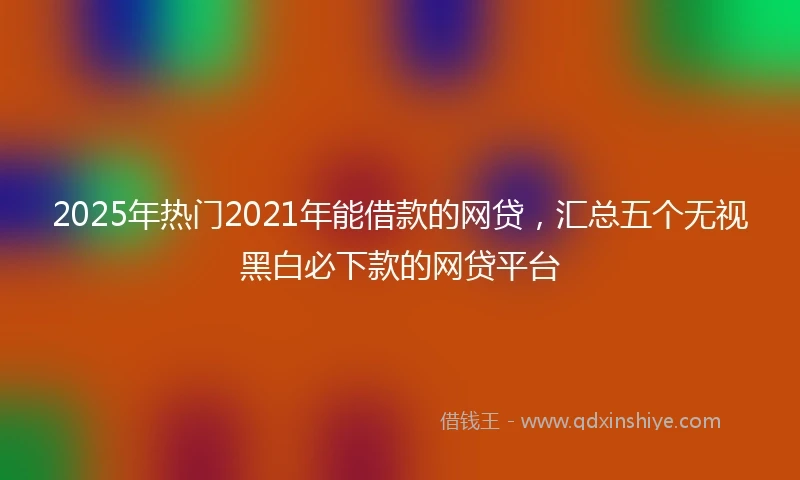 2025年热门2021年能借款的网贷，汇总五个无视黑白必下款的网贷平台