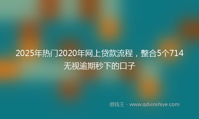 2025年热门2020年网上贷款流程，整合5个714无视逾期秒下的口子