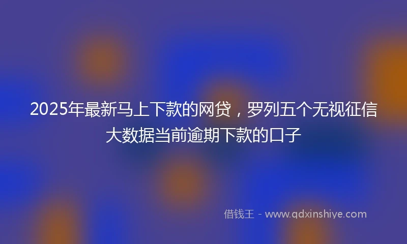 2025年最新马上下款的网贷，罗列五个无视征信大数据当前逾期下款的口子