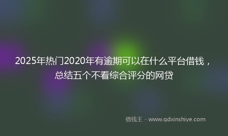 2025年热门2020年有逾期可以在什么平台借钱，总结五个不看综合评分的网贷