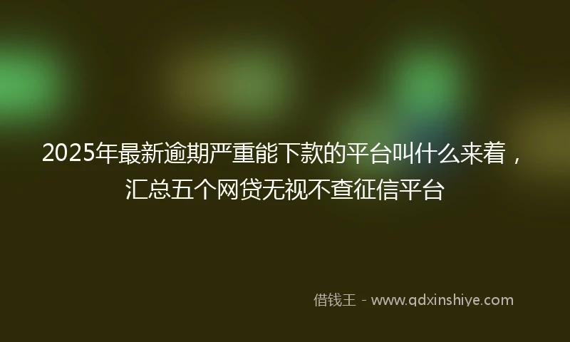 2025年最新逾期严重能下款的平台叫什么来着，汇总五个网贷无视不查征信平台